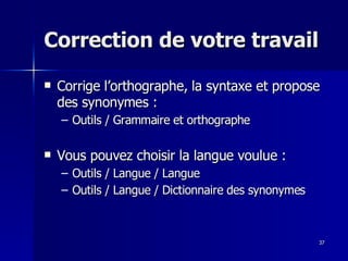 37
37
Correction de votre travail
Correction de votre travail
 Corrige l’orthographe, la syntaxe et propose
Corrige l’orthographe, la syntaxe et propose
des synonymes :
des synonymes :
– Outils / Grammaire et orthographe
Outils / Grammaire et orthographe
 Vous pouvez choisir la langue voulue :
Vous pouvez choisir la langue voulue :
– Outils / Langue / Langue
Outils / Langue / Langue
– Outils / Langue / Dictionnaire des synonymes
Outils / Langue / Dictionnaire des synonymes
 