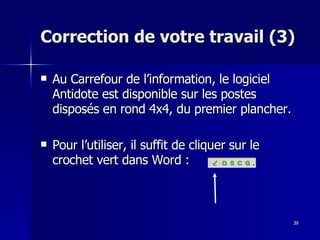 39
39
Correction de votre travail (3)
Correction de votre travail (3)
 Au Carrefour de l’information, le logiciel
Au Carrefour de l’information, le logiciel
Antidote est disponible sur les postes
Antidote est disponible sur les postes
disposés en rond 4x4, du premier plancher.
disposés en rond 4x4, du premier plancher.
 Pour l’utiliser, il suffit de cliquer sur le
Pour l’utiliser, il suffit de cliquer sur le
crochet vert dans Word :
crochet vert dans Word :
 
