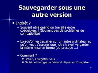 40
40
Sauvegarder sous une
Sauvegarder sous une
autre version
autre version
 Intérêt ?
Intérêt ?
– Souvent utile quand on travaille entre
Souvent utile quand on travaille entre
coéquipiers ! (Souvent pas de problèmes de
coéquipiers ! (Souvent pas de problèmes de
compatibilité)
compatibilité)
– Lorsqu’on va travailler sur un autre ordinateur et
Lorsqu’on va travailler sur un autre ordinateur et
qu’on veut s’assurer que notre travail va garder
qu’on veut s’assurer que notre travail va garder
la même mise en forme (ou presque …)
la même mise en forme (ou presque …)
– Comment ?
Comment ?
 Fichier / Enregistrer sous …
Fichier / Enregistrer sous …
 Choisir le bon type de fichier et cliquer sur Enregistrer
Choisir le bon type de fichier et cliquer sur Enregistrer
 