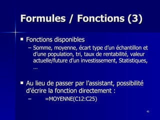45
45
Formules / Fonctions (3)
Formules / Fonctions (3)
 Fonctions disponibles
Fonctions disponibles
– Somme, moyenne, écart type d’un échantillon et
Somme, moyenne, écart type d’un échantillon et
d’une population, tri, taux de rentabilité, valeur
d’une population, tri, taux de rentabilité, valeur
actuelle/future d’un investissement, Statistiques,
actuelle/future d’un investissement, Statistiques,
…
…
 Au lieu de passer par l’assistant, possibilité
Au lieu de passer par l’assistant, possibilité
d’écrire la fonction directement :
d’écrire la fonction directement :
– =MOYENNE(C12:C25)
=MOYENNE(C12:C25)
 