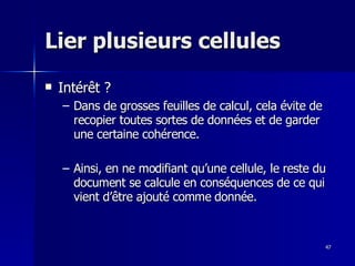 47
47
Lier plusieurs cellules
Lier plusieurs cellules
 Intérêt ?
Intérêt ?
– Dans de grosses feuilles de calcul, cela évite de
Dans de grosses feuilles de calcul, cela évite de
recopier toutes sortes de données et de garder
recopier toutes sortes de données et de garder
une certaine cohérence.
une certaine cohérence.
– Ainsi, en ne modifiant qu’une cellule, le reste du
Ainsi, en ne modifiant qu’une cellule, le reste du
document se calcule en conséquences de ce qui
document se calcule en conséquences de ce qui
vient d’être ajouté comme donnée.
vient d’être ajouté comme donnée.
 