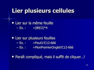 48
48
Lier plusieurs cellules
Lier plusieurs cellules
 Lier sur la même feuille
Lier sur la même feuille
– Ex. : =(B9/2)*4
Ex. : =(B9/2)*4
 Lier sur plusieurs feuilles
Lier sur plusieurs feuilles
– Ex. : =Feuil1!C12-666
Ex. : =Feuil1!C12-666
– Ex. : =MonPremierOnglet!C12-666
Ex. : =MonPremierOnglet!C12-666
 Paraît compliqué, mais il suffit de cliquer…!
Paraît compliqué, mais il suffit de cliquer…!
 