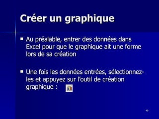 49
49
Créer un graphique
Créer un graphique
 Au préalable, entrer des données dans
Au préalable, entrer des données dans
Excel pour que le graphique ait une forme
Excel pour que le graphique ait une forme
lors de sa création
lors de sa création
 Une fois les données entrées, sélectionnez-
Une fois les données entrées, sélectionnez-
les et appuyez sur l’outil de création
les et appuyez sur l’outil de création
graphique :
graphique :
 