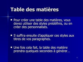 5
5
Table des matières
Table des matières
 Pour créer une table des matières, vous
Pour créer une table des matières, vous
devez utiliser des styles prédéfinis, ou en
devez utiliser des styles prédéfinis, ou en
créer des personnalisés.
créer des personnalisés.
 Il suffira ensuite d’appliquer ces styles aux
Il suffira ensuite d’appliquer ces styles aux
titres de vos paragraphes.
titres de vos paragraphes.
 Une fois cela fait, la table des matière
Une fois cela fait, la table des matière
prendra quelques secondes à générer…
prendra quelques secondes à générer…
 