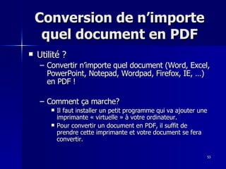 53
53
Conversion de n’importe
Conversion de n’importe
quel document en PDF
quel document en PDF
 Utilité ?
Utilité ?
– Convertir n’importe quel document (Word, Excel,
Convertir n’importe quel document (Word, Excel,
PowerPoint, Notepad, Wordpad, Firefox, IE, …)
PowerPoint, Notepad, Wordpad, Firefox, IE, …)
en PDF !
en PDF !
– Comment ça marche?
Comment ça marche?
 Il faut installer un petit programme qui va ajouter une
Il faut installer un petit programme qui va ajouter une
imprimante « virtuelle » à votre ordinateur.
imprimante « virtuelle » à votre ordinateur.
 Pour convertir un document en PDF, il suffit de
Pour convertir un document en PDF, il suffit de
prendre cette imprimante et votre document se fera
prendre cette imprimante et votre document se fera
convertir.
convertir.
 