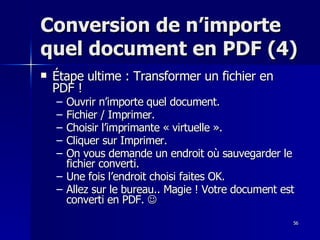 56
56
Conversion de n’importe
Conversion de n’importe
quel document en PDF (4)
quel document en PDF (4)
 Étape ultime : Transformer un fichier en
Étape ultime : Transformer un fichier en
PDF !
PDF !
– Ouvrir n’importe quel document.
Ouvrir n’importe quel document.
– Fichier / Imprimer.
Fichier / Imprimer.
– Choisir l’imprimante « virtuelle ».
Choisir l’imprimante « virtuelle ».
– Cliquer sur Imprimer.
Cliquer sur Imprimer.
– On vous demande un endroit où sauvegarder le
On vous demande un endroit où sauvegarder le
fichier converti.
fichier converti.
– Une fois l’endroit choisi faites OK.
Une fois l’endroit choisi faites OK.
– Allez sur le bureau.. Magie ! Votre document est
Allez sur le bureau.. Magie ! Votre document est
converti en PDF.
converti en PDF. 

 