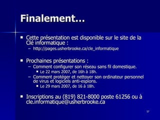57
57
Finalement…
Finalement…
 Cette présentation est disponible sur le site de la
Cette présentation est disponible sur le site de la
Clé informatique :
Clé informatique :
– http://pages.usherbrooke.ca/cle_informatique
http://pages.usherbrooke.ca/cle_informatique
 Prochaines présentations :
Prochaines présentations :
– Comment configurer son réseau sans fil domestique.
Comment configurer son réseau sans fil domestique.
 Le 22 mars 2007, de 16h à 18h.
Le 22 mars 2007, de 16h à 18h.
– Comment protéger et nettoyer son ordinateur personnel
Comment protéger et nettoyer son ordinateur personnel
de virus et logiciels anti-espions.
de virus et logiciels anti-espions.
 Le 29 mars 2007, de 16 à 18h.
Le 29 mars 2007, de 16 à 18h.
 Inscriptions au (819) 821-8000 poste 61256 ou à
Inscriptions au (819) 821-8000 poste 61256 ou à
cle.informatique@usherbrooke.ca
cle.informatique@usherbrooke.ca
 