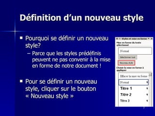 7
7
Définition d’un nouveau style
Définition d’un nouveau style
 Pourquoi se définir un nouveau
Pourquoi se définir un nouveau
style?
style?
– Parce que les styles prédéfinis
Parce que les styles prédéfinis
peuvent ne pas convenir à la mise
peuvent ne pas convenir à la mise
en forme de notre document !
en forme de notre document !
 Pour se définir un nouveau
Pour se définir un nouveau
style, cliquer sur le bouton
style, cliquer sur le bouton
« Nouveau style »
« Nouveau style »
 