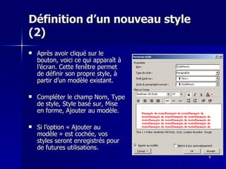 8
8
Définition d’un nouveau style
Définition d’un nouveau style
(2)
(2)
 Après avoir cliqué sur le
Après avoir cliqué sur le
bouton, voici ce qui apparaît à
bouton, voici ce qui apparaît à
l’écran. Cette fenêtre permet
l’écran. Cette fenêtre permet
de définir son propre style, à
de définir son propre style, à
partir d’un modèle existant.
partir d’un modèle existant.
 Compléter le champ Nom, Type
Compléter le champ Nom, Type
de style, Style basé sur, Mise
de style, Style basé sur, Mise
en forme, Ajouter au modèle.
en forme, Ajouter au modèle.
 Si l’option « Ajouter au
Si l’option « Ajouter au
modèle » est cochée, vos
modèle » est cochée, vos
styles seront enregistrés pour
styles seront enregistrés pour
de futures utilisations.
de futures utilisations.
 