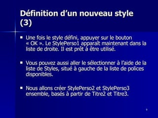9
9
Définition d’un nouveau style
Définition d’un nouveau style
(3)
(3)
 Une fois le style défini, appuyer sur le bouton
Une fois le style défini, appuyer sur le bouton
« OK ». Le StylePerso1 apparaît maintenant dans la
« OK ». Le StylePerso1 apparaît maintenant dans la
liste de droite. Il est prêt à être utilisé.
liste de droite. Il est prêt à être utilisé.
 Vous pouvez aussi aller le sélectionner à l’aide de la
Vous pouvez aussi aller le sélectionner à l’aide de la
liste de Styles, situé à gauche de la liste de polices
liste de Styles, situé à gauche de la liste de polices
disponibles.
disponibles.
 Nous allons créer StylePerso2 et StylePerso3
Nous allons créer StylePerso2 et StylePerso3
ensemble, basés à partir de Titre2 et Titre3.
ensemble, basés à partir de Titre2 et Titre3.
 