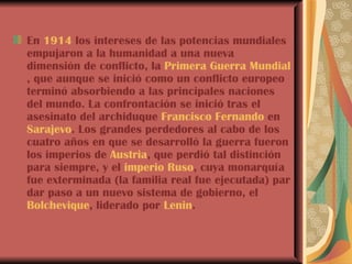 En  1914  los intereses de las potencias mundiales empujaron a la humanidad a una nueva dimensión de conflicto, la  Primera Guerra Mundial , que aunque se inició como un conflicto europeo terminó absorbiendo a las principales naciones del mundo. La confrontación se inició tras el asesinato del archiduque  Francisco Fernando  en  Sarajevo . Los grandes perdedores al cabo de los cuatro años en que se desarrolló la guerra fueron los imperios de  Austria , que perdió tal distinción para siempre, y el  imperio Ruso , cuya monarquía fue exterminada (la familia real fue ejecutada) par dar paso a un nuevo sistema de gobierno, el  Bolchevique , liderado por  Lenin . 