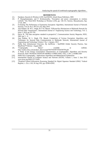 Analyzing the speed of combined cryptographic algorithms...
51
REFERENCES
[1]. Hardjono, Security In Wireless LANS And MANS, Artech House Publishers, 2005.
[2]. P. Ruangchaijatupon, and P. Krishnamurthy, “Encryption and power consumption in wireless
LANsN,” The Third IEEE Workshop on Wireless LANs, pp. 148-152, Newton, Massachusetts, Sep.
27-28, 2001
[3]. Evaluating The Performance of Symmetric Encryption Algorithms, International Journal of Network
Security, Vol.10, No.3, PP.216–222, May 2010
[4]. Ajay Kakkar, Dr. M. L. Singh, Dr. P. K. Bansal, “Efficient Key Mechanisms in Multinode Network for
Secured Data Transmission”, International Journal of Engineering Science and Technology, Vol. 2,
Issue 5, 2010, pp.787-795.
[5]. Davis, R, “The data encryption standard in perspective”, Communications Society Magazine, IEEE,
2003, pp. 5 – 9.
[6]. Ajay Kakkar, M. L. Singh, P.K. Bansal, Comparison of Various Encryption Algorithms and
Techniques for Secured Data Communication in Multinode Network, International Journal of
Engineering and Technology Volume 2 No. 1, January, 2012
[7]. Public Key Infrastructure Overview, By JoelWeise - SunPSSM Global Security Practice, Sun
BluePrints™ OnLine - August 2001
[8]. “Cryptography Basics” available at weblink:
http://media.wiley.com/product_data/excerpt/94/07645487/0764548794.pdf.
[9]. A Study of the Energy Consumption Characteristics of Cryptographic Algorithms and Security
Protocols, IEEE TRANSACTIONS ON MOBILE COMPUTING, VOL. 5, NO. 2, FEBRUARY
[10]. Public Key Cryptography - Applications Algorithms and Mathematical Explanations
[11]. International Journal of Computer Science and Network (IJCSN), Volume 1, Issue 3, June 2012
www.ijcsn.org ISSN 2277-5420
[12]. "Proposed Federal Information Processing Standard for Digital Signature Standard (DSS)," Federal
Register, v. 56, n. 169, 30 Aug 1991, pp. 42980-42982.
 