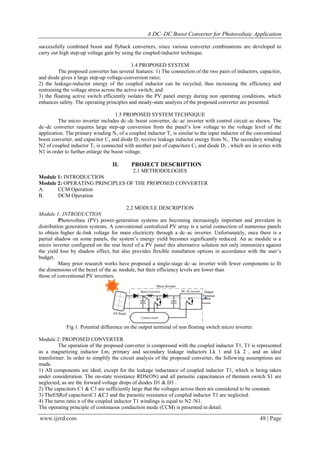 A DC–DC Boost Converter for Photovoltaic Application
www.ijerd.com 48 | Page
successfully combined boost and flyback converters, since various converter combinations are developed to
carry out high step-up voltage gain by using the coupled-inductor technique.
1.4 PROPOSED SYSTEM
The proposed converter has several features: 1) The connection of the two pairs of inductors, capacitor,
and diode gives a large step-up voltage-conversion ratio;
2) the leakage-inductor energy of the coupled inductor can be recycled, thus increasing the efficiency and
restraining the voltage stress across the active switch; and
3) the floating active switch efficiently isolates the PV panel energy during non operating conditions, which
enhances safety. The operating principles and steady-state analysis of the proposed converter are presented.
1.5 PROPOSED SYSTEM TECHNIQUE
The micro inverter includes dc–dc boost converter, dc–ac inverter with control circuit as shown. The
dc–dc converter requires large step-up conversion from the panel’s low voltage to the voltage level of the
application. The primary winding N1 of a coupled inductor T1 is similar to the input inductor of the conventional
boost converter, and capacitor C1 and diode D1 receive leakage inductor energy from N1. The secondary winding
N2 of coupled inductor T1 is connected with another pair of capacitors C2 and diode D2 , which are in series with
N1 in order to further enlarge the boost voltage.
II. PROJECT DESCRIPTION
2.1 METHODOLOGIES
Module 1: INTRODUCTION
Module 2: OPERATING PRINCIPLES OF THE PROPOSED CONVERTER
A. CCM Operation
B. DCM Operation
2.2 MODULE DESCRIPTION
Module 1: INTRODUCTION
Photovoltaic (PV) power-generation systems are becoming increasingly important and prevalent in
distribution generation systems. A conventional centralized PV array is a serial connection of numerous panels
to obtain higher dc-link voltage for main electricity through a dc–ac inverter. Unfortunately, once there is a
partial shadow on some panels, the system’s energy yield becomes significantly reduced. An ac module is a
micro inverter configured on the rear bezel of a PV panel this alternative solution not only immunizes against
the yield loss by shadow effect, but also provides flexible installation options in accordance with the user’s
budget.
Many prior research works have proposed a single-stage dc–ac inverter with fewer components to fit
the dimensions of the bezel of the ac module, but their efficiency levels are lower than
those of conventional PV inverters.
Fig 1. Potential difference on the output terminal of non floating switch micro inverter.
Module 2: PROPOSED CONVERTER
The operation of the proposed converter is compressed with the coupled inductor T1, T1 is represented
as a magnetizing inductor Lm, primary and secondary leakage inductors Lk 1 and Lk 2 , and an ideal
transformer. In order to simplify the circuit analysis of the proposed converter, the following assumptions are
made.
1) All components are ideal, except for the leakage inductance of coupled inductor T1, which is being taken
under consideration. The on-state resistance RDS(ON) and all parasitic capacitances of themain switch S1 are
neglected, as are the forward voltage drops of diodes D1 & D3 .
2) The capacitors C1 & C3 are sufficiently large that the voltages across them are considered to be constant.
3) TheESRof capacitorsC1 &C3 and the parasitic resistance of coupled inductor T1 are neglected.
4) The turns ratio n of the coupled inductor T1 windings is equal to N2 /N1.
The operating principle of continuous conduction mode (CCM) is presented in detail.
 
