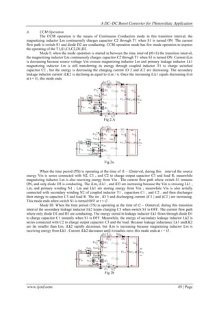 A DC–DC Boost Converter for Photovoltaic Application
www.ijerd.com 49 | Page
A. CCM Operation
The CCM operation is the means of Continuous Conduction mode in this transition interval, the
magnetizing inductor Lm continuously charges capacitor C2 through T1 when S1 is turned ON. The current
flow path is switch S1 and diode D2 are conducting. CCM operation mode has few mode operation to express
the operating of the T1,S1,C1,C2,D1,D2.
Mode I: when the mode operation is started in between the time interval (t0-t1) the transition interval,
the magnetizing inductor Lm continuously charges capacitor C2 through T1 when S1 is turned ON. Current iLm
is decreasing because source voltage Vin crosses magnetizing inductor Lm and primary leakage inductor Lk1
magnetizing inductor Lm is still transferring its energy through coupled inductor T1 to charge switched
capacitor C2 , but the energy is decreasing the charging current iD 2 and iC2 are decreasing. The secondary
leakage inductor current iLK2 is declining as equal to iLm / n. Once the increasing iLk1 equals decreasing iLm
at t = t1, this mode ends.
Fig 2.A
Fig 2a.
When the time period (TS) is operating at the time of t1 – t2interval, during this interval the source
energy Vin is series connected with N2, C1 , and C2 to charge output capacitor C3 and load R; meanwhile
magnetizing inductor Lm is also receiving energy from Vin . The current flow path where switch S1 remains
ON, and only diode D3 is conducting. The iLm, iLk1 , and iD3 are increasing because the Vin is crossing Lk1 ,
Lm, and primary winding N1 ; Lm and Lk1 are storing energy from Vin ; meanwhile Vin is also serially
connected with secondary winding N2 of coupled inductor T1 , capacitors C1 , and C2 , and then discharges
their energy to capacitor C3 and load R. The iin , iD 3 and discharging current |iC1 | and |iC2 | are increasing.
This mode ends when switch S1 is turned OFF at t = t2 .
Mode III: When the time period (TS) is operating at the time of t2 – t3interval, during this transition
interval the secondary leakage inductor Lk2 keeps charging C3 when switch S1 is OFF. The current flow path
where only diode D1 and D3 are conducting. The energy stored in leakage inductor Lk1 flows through diode D1
to charge capacitor C1 instantly when S1 is OFF. Meanwhile, the energy of secondary leakage inductor Lk2 is
series connected with C2 to charge output capacitor C3 and the load. Because leakage inductance Lk1 andLK2
are far smaller than Lm, iLk2 rapidly decreases, but iLm is increasing because magnetizing inductor Lm is
receiving energy from Lk1 . Current iLk2 decreases until it reaches zero; this mode ends at t = t3 .
Fig 2b
 