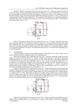 A DC–DC Boost Converter for Photovoltaic Application
www.ijerd.com 50 | Page
Mode IV: When the time period (TS) is operating at the time of t3 – t4 interval, during this transition
interval the energy stored in magnetizing inductor Lm is released to C1 and C2 simultaneously. The current
flow path through only diodes D1 and D2 are conducting. Currents iLk1 and iD1 are continually decreased
because the leakage energy still flowing through diodeD1 keeps charging capacitor C1. The Lm is delivering its
energy through T1 and D2 to charge capacitor C2 . The energy stored in capacitor C3 is constantly discharged to
the load R. These energy transfers result in decreases in iLk1 and iLm but increases in iLk2 . This mode ends
when current iLk1 is zero, at t = t4 .
Fig 2c
Mode V: When the time period (TS) is operating at the time of t4 – t5 interval, during this interval the
only magnetizing inductor Lm is constantly releasing its energy to C2 . The current flow path which only diode
D2 is conducting. The iLm is decreasing due to the magnetizing inductor energy flowing through the coupled
inductor T1 to secondary winding N2 , and D2 continues to charge capacitor C2 . The energy stored in capacitor
C3 is constantly discharged to the load R. This mode ends when switch S1 is turned ON at the beginning of the
next switching period.
B. DCM Operation
The discontinuous conduction mode (DCM) operation are presented in this section. depicts several
typical waveforms during five operating modes of one switching period.
When the time period (TS) is operating at the time of t0 – t1interval, during this interval the source
energy Vin is series connected with N2, C1 , and C2 to charge output capacitor C3 and load R; meanwhile,
magnetizing inductor Lm is also receiving energy from Vin. The current flow path is which depicts that switch
S1 remains ON, and only diode D3 is conducting. The iLm, iLk1 , and iD3 are increasing because the Vin is
crossing Lk1 , Lm, and primary winding N1 ; Lm and Lk1 are storing energy from Vin ; meanwhile, Vin also is
serially connected with secondary winding N2 of coupled inductor T1 , capacitors C1 , and C2 ; then they all
discharge their energy to capacitor C3 and load R. The iin , iD 3 and discharging current |iC1 | and |iC2 | are
increasing. This mode ends when switch S1 is turned OFF at t = t1 .
When the time period (TS) is operating at the time of t1 – t2interval, during this transition interval the
secondary leakage inductor Lk2 keeps charging C3 when switch S1 is OFF. The current flow and only diode D2
and D3 are conducting. The energy stored in leakage inductor Lk1 flows through diode D1 to charge capacitor
C1 instantly when S1 is OFF. Meanwhile, the energy of secondary leakage inductor Lk2 is series-connected
with C2 to charge output capacitor C3 and the load. Because leakage inductance Lk1 and LK2 are far smaller
thanLm, iLk2 decreases rapidly, but iLm is increasing because magnetizing inductor Lm is receiving energy
from Lk1 . Current iLk2 reduces down to zero, and this mode ends at t = t2 .
Fig 2.d
When the time period (TS) is operating at the time of t2 – t3 interval, during this transition interval, the
energy stored in coupled inductor T1 is releasing to C1 and C2. Only diodes D1 and D2 are conducting.
 