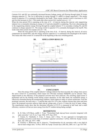 A DC–DC Boost Converter for Photovoltaic Application
www.ijerd.com 51 | Page
Currents iLk1 and iD1 are continually decreased because leakage energy still flowing through diode D1 keeps
charging capacitor C1. The Lm is delivering its energy through T1 andD2 to charge capacitorC2 .The energy
stored in capacitor C3 is constantly discharged to the loadR. These energy transfers result in decreases in iLk1
and iLm but increases in iLk 2. This mode ends when current iLk1 reaches zero at t = t3 .
When the time period (TS) is operating at the time of t3 – t4 interval, during this interval, only magnetizing
inductor Lm is constantly releasing its energy to C2 and only diodeD2 is conducting. The iLm is decreasing due
to the magnetizing inductor energy flowing through the coupled inductor T1 to secondary winding N2, and D2
continues to charge capacitor C2 . The energy stored in capacitor C3 is constantly discharged to the load R. This
mode ends when current iLm reaches zero at t = t4s.
When the time period (TS) is operating at the time of t4 – t5 interval, during this interval, all active
components are turned OFF; only the energy stored in capacitor C3 is continued to be discharged to the load R.
This mode ends when switch S1 is turned ON at the beginning of the next switching period.
III. SIMULATION RESULTS
Simulation Block Diagram
Simulation Results
IV. CONCLUSION
Since the energy of the coupled inductor’s leakage inductor has been recycled, the voltage stress across
the active switch S1 is constrained, which means low ON-state resistance RDS(ON) can be selected. Thus,
improvements to the efficiency of the proposed converter have been achieved. The switching signal action is
performed well by the floating switch during system operation; on the other hand, the residential energy is
effectively eliminated during the nonoperating condition, which improves safety to system technicians. From the
prototype converter, the turns ratio n = 5 and the duty ratio D is 55%; thus, without extreme duty ratios and turns
ratios, the proposed converter achieves high step-up voltage gain, of up to 13 times the level of input voltage.
The experimental results show that the maximum efficiency of 95.3% is measured at half load, and a small
efficiency variation will harvest more energy from the PV module during fading sunlight.
REFERENCES
[1]. K. B. Park, G.W.Moon, andM. J. Youn, “Nonisolated high step-up boost converter integrated with
sepic converter,” vol. 25, no. 9, pp. 2266–2275, Sep. 2010.
[2]. T. Umeno, K. Takahashi, F. Ueno, T. Inoue, and I. Oota, “A new approach to lowripple-noise
switching converters on the basis of switched- capacitor converters,” in Proc. IEEE Int. Symp. Circuits
Syst., Jun. 1991, pp. 1077– 1080.
[3]. B. Axelrod, Y. Berkovich, and A. Ioinovici, “Transformerless dc–dc converters with a very high dc
line-to-load voltage ratio,” in Proc. IEEE Int. Symp. Circuits Syst. (ISCAS), 2003, vol. 3, pp. 435–438.
 