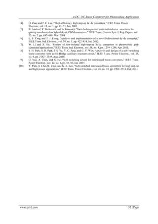 A DC–DC Boost Converter for Photovoltaic Application
www.ijerd.com 52 | Page
[4]. Q. Zhao and F. C. Lee, “High-efficiency, high step-up dc–dc converters,” IEEE Trans. Power
Electron., vol. 18, no. 1, pp. 65–73, Jan. 2003.
[5]. B. Axelrod, Y. Berkovich, and A. Ioinovici, “Switched-capacitor/ switched-inductor structures for
getting transformerless hybrid dc–dc PWM converters,” IEEE Trans. Circuits Syst. I, Reg. Papers, vol.
55, no. 2, pp. 687–696, Mar. 2008.
[6]. L. S. Yang and T. J. Liang, “Analysis and implementation of a novel bidirectional dc–dc converter,”
IEEE Trans. Ind. Electron., vol. 59, no. 1, pp. 422–434, Jan. 2012.
[7]. W. Li and X. He, “Review of non-isolated high-step-up dc/dc converters in photovoltaic grid-
connected applications,” IEEE Trans. Ind. Electron., vol. 58, no. 4, pp. 1239–1250, Apr. 2011.
[8]. S. H. Park, S. R. Park, J. S. Yu, Y. C. Jung, and C. Y. Won, “Analysis and design of a soft-switching
boost converter with an HI-Bridge auxiliary resonant circuit,” IEEE Trans. Power Electron., vol. 25,
no. 8, pp. 2142– 2149, Aug. 2010.
[9]. G. Yao, A. Chen, and X. He, “Soft switching circuit for interleaved boost converters,” IEEE Trans.
Power Electron., vol. 22, no. 1, pp. 80–86, Jan. 2007.
[10]. Y. Park, S. Choi,W. Choi, and K. B. Lee, “Soft-switched interleaved boost converters for high step-up
and high power applications,” IEEE Trans. Power Electron., vol. 26, no. 10, pp. 2906–2914, Oct. 2011.
 