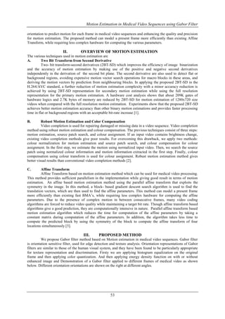 Motion Estimation in Medical Video Sequences using Gabor Filter
53
orientation to predict motion for each frame in medical video sequences and enhancing the quality and precision
for motion estimation. The proposed method can model a present frame more efficiently than existing Affine
Transform, while requiring less complex hardware for computing the various parameters.
II. OVERVIEW OF MOTION ESTIMATION
The various techniques used in motion estimation are
A. Two Bit Transform from Second Derivative
Two- bit transform-second derivatives (2BT-SD) which improves the efficiency of image binarization
and the accuracy of motion estimation by making use of the positive and negative second derivatives
independently in the derivation of the second bit plane. The second derivative are also used to detect flat or
background regions, avoiding expensive motion vector search operations for macro blocks in these areas, and
deriving the motion vectors by prediction from neighbouring blocks. In applying the proposed 2BT-SD in the
H.264/AVC standard, a further reduction of motion estimation complexity with a minor accuracy reduction is
achieved by using 2BT-SD representation for secondary motion estimation while using the full resolution
representation for the primary motion estimation. A hardware cost analysis shows that about 209K gates of
hardware logics and 2.7K bytes of memory are reduced by 2BT-SD for motion estimation of 1280x720 size
videos when compared with the full resolution motion estimation. Experiments show that the proposed 2BT-SD
achieves better motion estimation accuracy than other binary motion estimations and provides faster processing
time in flat or background regions with an acceptable bit-rate increase [1].
B. Robust Motion Estimation and Color Compensation
Video completion is used for repairing damaged or missing data in a video sequence. Video completion
method using robust motion estimation and colour compensation. The previous techniques consist of three steps:
motion estimation, source patch search, and colour assignment. If an input video contains brightness change,
existing video completion methods give poor results. For overcoming this drawback, we apply two methods:
colour normalization for motion estimation and source patch search, and colour compensation for colour
assignment. In the first step, we estimate the motion using normalized input video. Then, we search the source
patch using normalized colour information and motion information extracted in the first step. Finally, colour
compensation using colour transform is used for colour assignment. Robust motion estimation method gives
better visual results than conventional video completion methods [2].
C. Affine Transform
Affine Transform based on motion estimation method which can be used for medical video processing.
This method provides sufficient parallelism in the implementation while giving good result in terms of motion
estimation. An affine based motion estimation method using the parallel affine transform that exploits the
symmetry in the image. In this method, a block- based gradient descent search algorithm is used to find the
translation vectors, which are then used to find the affine parameters. This method can model a present frame
more efficiently than existing fast BMA’s, while requiring less complex hardware for computing the affine
parameters. Due to the presence of complex motion in between consecutive frames, many video coding
algorithms are forced to reduce video quality while maintaining a target bit rate. Though affine transform based
algorithms give a good prediction, they are computationally intensive in nature. Parallel affine transform based
motion estimation algorithm which reduces the time for computation of the affine parameters by taking a
constant matrix during computation of the affine parameters. In addition, the algorithm takes less time to
compute the predicted block by using the symmetry of the block to compute the affine transform of four
locations simultaneously [3].
III. PROPOSED METHOD
We propose Gabor filter method based on Motion estimation in medical video sequences. Gabor filter
is orientation sensitive filter, used for edge detection and texture analysis. Orientation representations of Gabor
filters are similar to those of the human visual system, and they have been found to be particularly appropriate
for texture representation and discrimination. Firsty we are applying histogram equalization on the original
frame and then applying color quantization. And then applying energy density function on with or without
enhanced image and Demonstration of a Gabor filter applied to different frames of medical video as shown
below. Different orientation orientations are shown on the right at different angles.
 