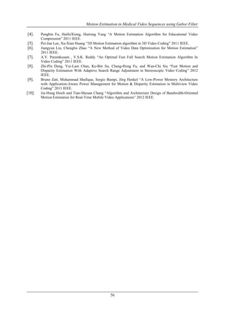 Motion Estimation in Medical Video Sequences using Gabor Filter
56
[4]. Pengbin Fu, HaifeiXiong, Huirong Yang “A Motion Estimation Algorithm for Educational Video
Compression” 2011 IEEE.
[5]. Pei-Jun Lee, Xu-Xian Huang “3D Motion Estimation algorithm in 3D Video Coding” 2011 IEEE.
[6]. Jiangyun Liu, Chenglin Zhao “A New Method of Video Data Optimization for Motion Estimation”
2011 IEEE.
[7]. A.V. Paramkusam , V.S.K. Reddy “An Optimal Fast Full Search Motion Estimation Algorithm In
Video Coding” 2011 IEEE.
[8]. Zhi-Pin Deng, Yui-Lam Chan, Ke-Bin Jia, Chang-Hong Fu, and Wan-Chi Siu “Fast Motion and
Disparity Estimation With Adaptive Search Range Adjustment in Stereoscopic Video Coding” 2012
IEEE.
[9]. Bruno Zatt, Muhammad Shafique, Sergio Bampi, Jörg Henkel “A Low-Power Memory Architecture
with Application-Aware Power Management for Motion & Disparity Estimation in Multiview Video
Coding” 2011 IEEE.
[10]. Jui-Hung Hsieh and Tian-Sheuan Chang “Algorithm and Architecture Design of Bandwidth-Oriented
Motion Estimation for Real-Time Mobile Video Applications” 2012 IEEE.
 