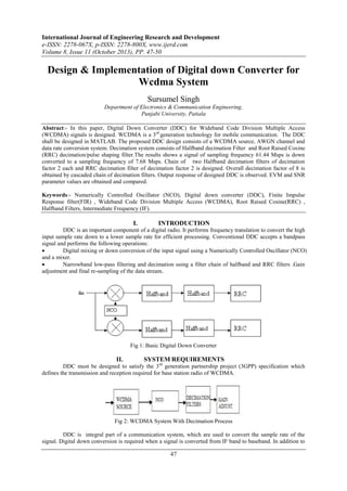 International Journal of Engineering Research and Development
e-ISSN: 2278-067X, p-ISSN: 2278-800X, www.ijerd.com
Volume 8, Issue 11 (October 2013), PP. 47-50

Design & Implementation of Digital down Converter for
Wcdma System
Sursumel Singh
Department of Electronics & Communication Engineering,
Punjabi University, Patiala
Abstract:- In this paper, Digital Down Converter (DDC) for Wideband Code Division Multiple Access
(WCDMA) signals is designed. WCDMA is a 3rd generation technology for mobile communication. The DDC
shall be designed in MATLAB. The proposed DDC design consists of a WCDMA source, AWGN channel and
data rate conversion system. Decimation system consists of Halfband decimation Filter and Root Raised Cosine
(RRC) decimation/pulse shaping filter.The results shows a signal of sampling frequency 61.44 Msps is down
converted to a sampling frequency of 7.68 Msps. Chain of two Halfband decimation filters of decimation
factor 2 each and RRC decimation filter of decimation factor 2 is designed. Overall decimation factor of 8 is
obtained by cascaded chain of decimation filters. Output response of designed DDC is observed. EVM and SNR
parameter values are obtained and compared.
Keywords:- Numerically Controlled Oscillator (NCO), Digital down converter (DDC), Finite Impulse
Response filter(FIR) , Wideband Code Division Multiple Access (WCDMA), Root Raised Cosine(RRC) ,
Halfband Filters, Intermediate Frequency (IF).

I.

INTRODUCTION

DDC is an important component of a digital radio. It performs frequency translation to convert the high
input sample rate down to a lower sample rate for efficient processing. Conventional DDC accepts a bandpass
signal and performs the following operations:

Digital mixing or down conversion of the input signal using a Numerically Controlled Oscillator (NCO)
and a mixer.

Narrowband low-pass filtering and decimation using a filter chain of halfband and RRC filters .Gain
adjustment and final re-sampling of the data stream.

Fig 1: Basic Digital Down Converter

II.

SYSTEM REQUIREMENTS

DDC must be designed to satisfy the 3rd generation partnership project (3GPP) specification which
defines the transmission and reception required for base station radio of WCDMA.

Fig 2: WCDMA System With Decimation Process
DDC is integral part of a communication system, which are used to convert the sample rate of the
signal. Digital down conversion is required when a signal is converted from IF band to baseband. In addition to

47

 