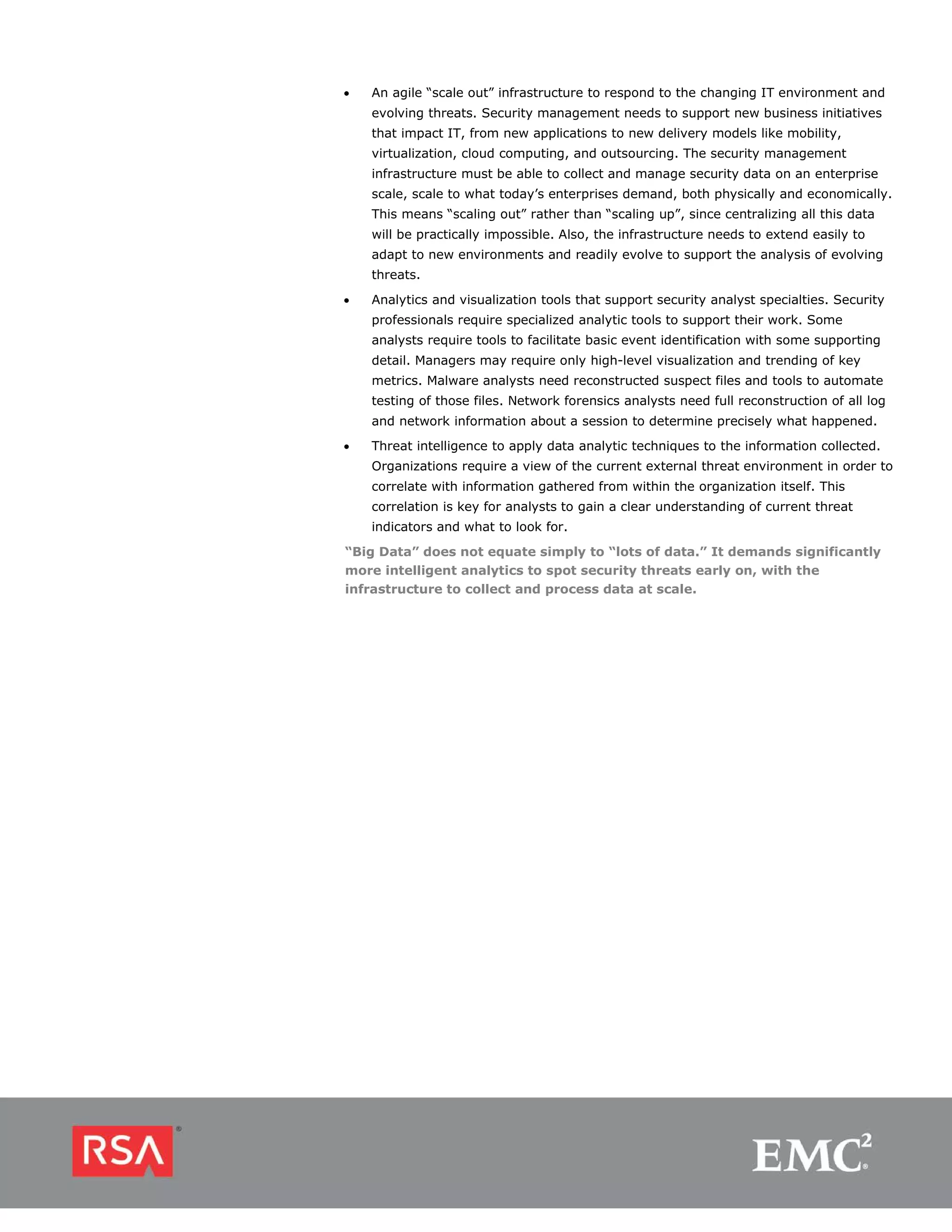 •   An agile “scale out” infrastructure to respond to the changing IT environment and
    evolving threats. Security management needs to support new business initiatives
    that impact IT, from new applications to new delivery models like mobility,
    virtualization, cloud computing, and outsourcing. The security management
    infrastructure must be able to collect and manage security data on an enterprise
    scale, scale to what today’s enterprises demand, both physically and economically.
    This means “scaling out” rather than “scaling up”, since centralizing all this data
    will be practically impossible. Also, the infrastructure needs to extend easily to
    adapt to new environments and readily evolve to support the analysis of evolving
    threats.

•   Analytics and visualization tools that support security analyst specialties. Security
    professionals require specialized analytic tools to support their work. Some
    analysts require tools to facilitate basic event identification with some supporting
    detail. Managers may require only high-level visualization and trending of key
    metrics. Malware analysts need reconstructed suspect files and tools to automate
    testing of those files. Network forensics analysts need full reconstruction of all log
    and network information about a session to determine precisely what happened.
•   Threat intelligence to apply data analytic techniques to the information collected.
    Organizations require a view of the current external threat environment in order to
    correlate with information gathered from within the organization itself. This
    correlation is key for analysts to gain a clear understanding of current threat
    indicators and what to look for.
“Big Data” does not equate simply to “lots of data.” It demands significantly
more intelligent analytics to spot security threats early on, with the
infrastructure to collect and process data at scale.
 