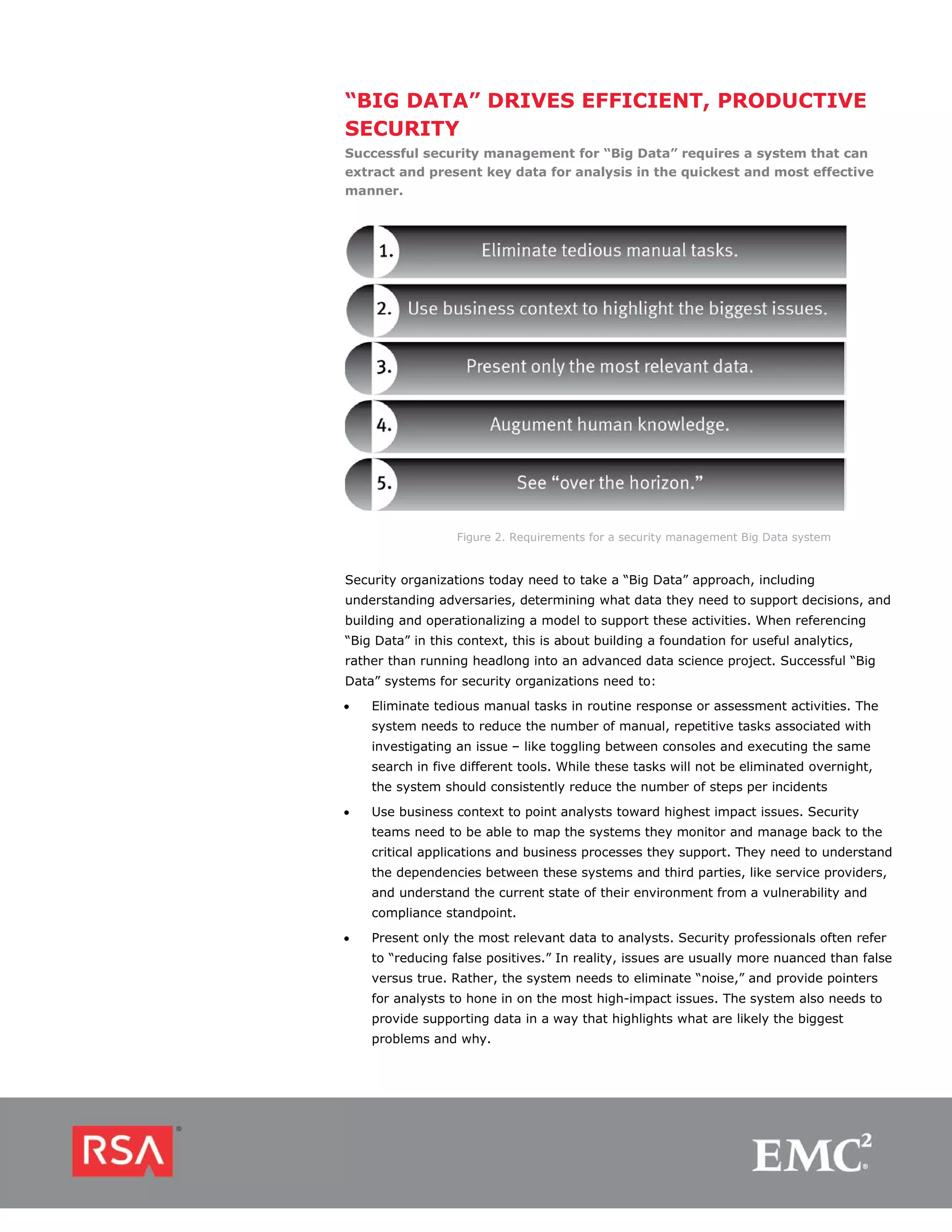 “BIG DATA” DRIVES EFFICIENT, PRODUCTIVE
SECURITY
Successful security management for “Big Data” requires a system that can
extract and present key data for analysis in the quickest and most effective
manner.




                  Figure 2. Requirements for a security management Big Data system


Security organizations today need to take a “Big Data” approach, including
understanding adversaries, determining what data they need to support decisions, and
building and operationalizing a model to support these activities. When referencing
“Big Data” in this context, this is about building a foundation for useful analytics,
rather than running headlong into an advanced data science project. Successful “Big
Data” systems for security organizations need to:
•   Eliminate tedious manual tasks in routine response or assessment activities. The
    system needs to reduce the number of manual, repetitive tasks associated with
    investigating an issue – like toggling between consoles and executing the same
    search in five different tools. While these tasks will not be eliminated overnight,
    the system should consistently reduce the number of steps per incidents
•   Use business context to point analysts toward highest impact issues. Security
    teams need to be able to map the systems they monitor and manage back to the
    critical applications and business processes they support. They need to understand
    the dependencies between these systems and third parties, like service providers,
    and understand the current state of their environment from a vulnerability and
    compliance standpoint.

•   Present only the most relevant data to analysts. Security professionals often refer
    to “reducing false positives.” In reality, issues are usually more nuanced than false
    versus true. Rather, the system needs to eliminate “noise,” and provide pointers
    for analysts to hone in on the most high-impact issues. The system also needs to
    provide supporting data in a way that highlights what are likely the biggest
    problems and why.
 