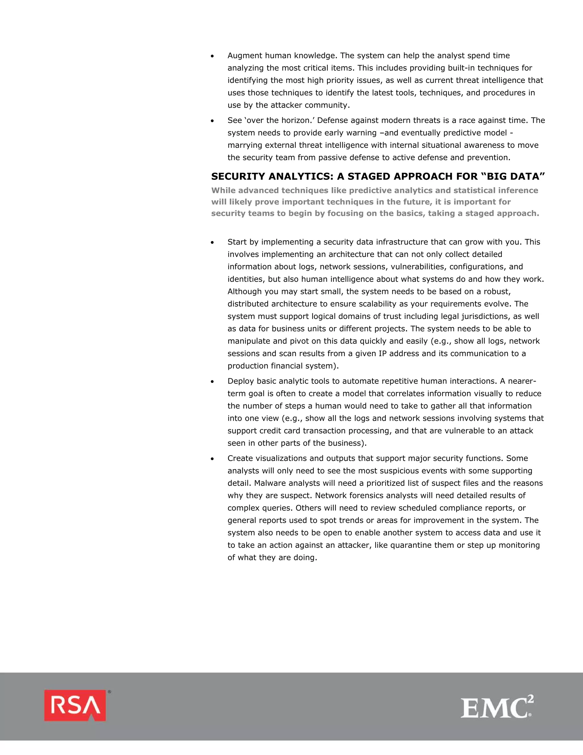 •   Augment human knowledge. The system can help the analyst spend time
    analyzing the most critical items. This includes providing built-in techniques for
    identifying the most high priority issues, as well as current threat intelligence that
    uses those techniques to identify the latest tools, techniques, and procedures in
    use by the attacker community.
•   See ‘over the horizon.’ Defense against modern threats is a race against time. The
    system needs to provide early warning –and eventually predictive model -
    marrying external threat intelligence with internal situational awareness to move
    the security team from passive defense to active defense and prevention.

SECURITY ANALYTICS: A STAGED APPROACH FOR “BIG DATA”
While advanced techniques like predictive analytics and statistical inference
will likely prove important techniques in the future, it is important for
security teams to begin by focusing on the basics, taking a staged approach.


•   Start by implementing a security data infrastructure that can grow with you. This
    involves implementing an architecture that can not only collect detailed
    information about logs, network sessions, vulnerabilities, configurations, and
    identities, but also human intelligence about what systems do and how they work.
    Although you may start small, the system needs to be based on a robust,
    distributed architecture to ensure scalability as your requirements evolve. The
    system must support logical domains of trust including legal jurisdictions, as well
    as data for business units or different projects. The system needs to be able to
    manipulate and pivot on this data quickly and easily (e.g., show all logs, network
    sessions and scan results from a given IP address and its communication to a
    production financial system).
•   Deploy basic analytic tools to automate repetitive human interactions. A nearer-
    term goal is often to create a model that correlates information visually to reduce
    the number of steps a human would need to take to gather all that information
    into one view (e.g., show all the logs and network sessions involving systems that
    support credit card transaction processing, and that are vulnerable to an attack
    seen in other parts of the business).
•   Create visualizations and outputs that support major security functions. Some
    analysts will only need to see the most suspicious events with some supporting
    detail. Malware analysts will need a prioritized list of suspect files and the reasons
    why they are suspect. Network forensics analysts will need detailed results of
    complex queries. Others will need to review scheduled compliance reports, or
    general reports used to spot trends or areas for improvement in the system. The
    system also needs to be open to enable another system to access data and use it
    to take an action against an attacker, like quarantine them or step up monitoring
    of what they are doing.
 