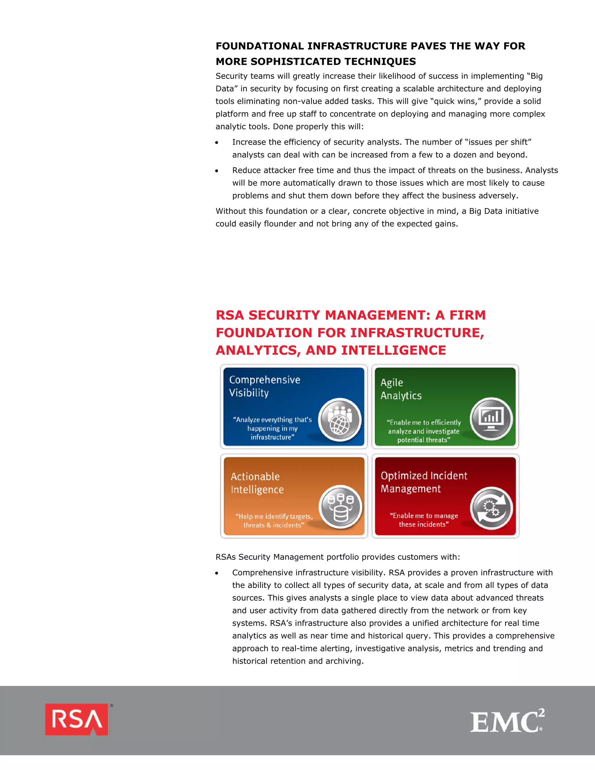 FOUNDATIONAL INFRASTRUCTURE PAVES THE WAY FOR
MORE SOPHISTICATED TECHNIQUES
Security teams will greatly increase their likelihood of success in implementing “Big
Data” in security by focusing on first creating a scalable architecture and deploying
tools eliminating non-value added tasks. This will give “quick wins,” provide a solid
platform and free up staff to concentrate on deploying and managing more complex
analytic tools. Done properly this will:
•   Increase the efficiency of security analysts. The number of “issues per shift”
    analysts can deal with can be increased from a few to a dozen and beyond.
•   Reduce attacker free time and thus the impact of threats on the business. Analysts
    will be more automatically drawn to those issues which are most likely to cause
    problems and shut them down before they affect the business adversely.
Without this foundation or a clear, concrete objective in mind, a Big Data initiative
could easily flounder and not bring any of the expected gains.




RSA SECURITY MANAGEMENT: A FIRM
FOUNDATION FOR INFRASTRUCTURE,
ANALYTICS, AND INTELLIGENCE




RSAs Security Management portfolio provides customers with:

•   Comprehensive infrastructure visibility. RSA provides a proven infrastructure with
    the ability to collect all types of security data, at scale and from all types of data
    sources. This gives analysts a single place to view data about advanced threats
    and user activity from data gathered directly from the network or from key
    systems. RSA’s infrastructure also provides a unified architecture for real time
    analytics as well as near time and historical query. This provides a comprehensive
    approach to real-time alerting, investigative analysis, metrics and trending and
    historical retention and archiving.
 