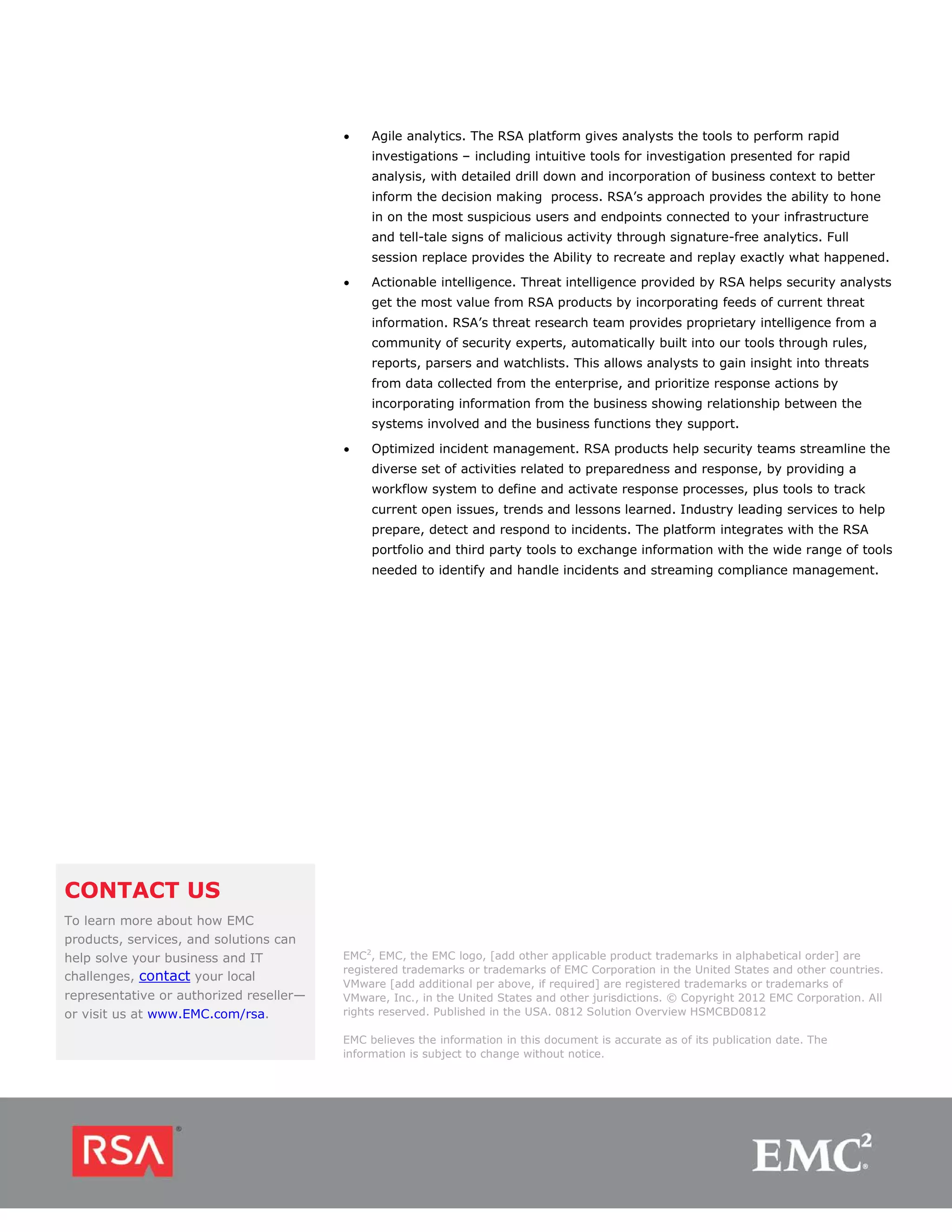 •    Agile analytics. The RSA platform gives analysts the tools to perform rapid
                                              investigations – including intuitive tools for investigation presented for rapid
                                              analysis, with detailed drill down and incorporation of business context to better
                                              inform the decision making process. RSA’s approach provides the ability to hone
                                              in on the most suspicious users and endpoints connected to your infrastructure
                                              and tell-tale signs of malicious activity through signature-free analytics. Full
                                              session replace provides the Ability to recreate and replay exactly what happened.
                                         •    Actionable intelligence. Threat intelligence provided by RSA helps security analysts
                                              get the most value from RSA products by incorporating feeds of current threat
                                              information. RSA’s threat research team provides proprietary intelligence from a
                                              community of security experts, automatically built into our tools through rules,
                                              reports, parsers and watchlists. This allows analysts to gain insight into threats
                                              from data collected from the enterprise, and prioritize response actions by
                                              incorporating information from the business showing relationship between the
                                              systems involved and the business functions they support.

                                         •    Optimized incident management. RSA products help security teams streamline the
                                              diverse set of activities related to preparedness and response, by providing a
                                              workflow system to define and activate response processes, plus tools to track
                                              current open issues, trends and lessons learned. Industry leading services to help
                                              prepare, detect and respond to incidents. The platform integrates with the RSA
                                              portfolio and third party tools to exchange information with the wide range of tools
                                              needed to identify and handle incidents and streaming compliance management.




CONTACT US
To learn more about how EMC
products, services, and solutions can
help solve your business and IT          EMC2, EMC, the EMC logo, [add other applicable product trademarks in alphabetical order] are
                                         registered trademarks or trademarks of EMC Corporation in the United States and other countries.
challenges, contact your local
                                         VMware [add additional per above, if required] are registered trademarks or trademarks of
representative or authorized reseller—   VMware, Inc., in the United States and other jurisdictions. © Copyright 2012 EMC Corporation. All
or visit us at www.EMC.com/rsa.          rights reserved. Published in the USA. 0812 Solution Overview HSMCBD0812

                                         EMC believes the information in this document is accurate as of its publication date. The
                                         information is subject to change without notice.
 