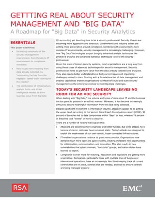 GETTTING REAL ABOUT SECURITY
MANAGEMENT AND "BIG DATA"
A Roadmap for "Big Data" in Security Analytics
                                          It’s an exciting yet daunting time to be a security professional. Security threats are
ESSENTIALS                                becoming more aggressive and voracious. Governments and industry bodies are
This paper examines:                      getting more prescriptive around compliance. Combined with exponentially more
                                          complex IT environments, security management is increasingly challenging. Moreover,
 •   Escalating complexity of the
                                          new “Big Data” technologies purport bringing advanced analytic techniques like
     security management
                                          predictive analysis and advanced statistical techniques close to the security
     environment, from threats to IT
                                          professional.
     environments to compliance
     mandates                             Given the state of today’s security systems, most organizations are a long way from
                                          using these types of advanced technologies for security management. Security
 •   How to get more meaning from
                                          professionals need to get more value from the data already collected and analyzed.
     data already collected, by
                                          They also need a better understanding of both current issues and impending
     “eliminating the hay from the
                                          challenges related to data. Starting with a foundational set of data management and
     haystack” rather than “looking for
                                          analytic capabilities enables organizations to effectively build and scale security
     the needles”
                                          management as the enterprise evolves to meet Big Data challenges.
 •   The combination of infrastructure,
     analytic tools, and threat           TODAY'S SECURITY LANDSCAPE LEAVES NO
     intelligence needed to drive
     business value from Big Data
                                          ROOM FOR AD HOC SECURITY
                                          When dealing with “Big Data,” the volume and types of data about IT and the business
                                          are too great to process in an ad hoc manner. Moreover, it has become increasingly
                                          difficult to secure meaningful information from the data being collected.

                                          Despite significant investment in information security, attackers appear to be getting
                                          the upper hand. According to the Verizon Data Breach Investigations report (2012), 91
                                          percent of breaches led to data compromise within “days” or less, whereas 79 percent
                                          of breaches took “weeks” or more to discover.
                                          There are a number of factors that explain this:
                                          •   Attackers are becoming more organized and better funded. But while attacks have
                                              become dynamic, defenses have remained static. Today’s attacks are designed to
                                              exploit the weaknesses of our user-centric, hyper-connected infrastructures.
                                          •   IT-enabled organizations continue to grow more complex. Organizations now
                                              demand much more open and agile systems, creating incredible new opportunities
                                              for collaboration, communication, and innovation. This also results in new
                                              vulnerabilities that cyber criminals, “hacktivist” groups, and nation states have
                                              learned to exploit.
                                          •   Compliance is even more far reaching. Regulators and legislators are getting more
                                              prescriptive. Companies, particularly those with multiple lines of business or
                                              international operations, have an increasingly hard time keeping track of current
                                              controls that are in place, controls that are needed, and how to ensure controls
                                              are being managed properly.
 