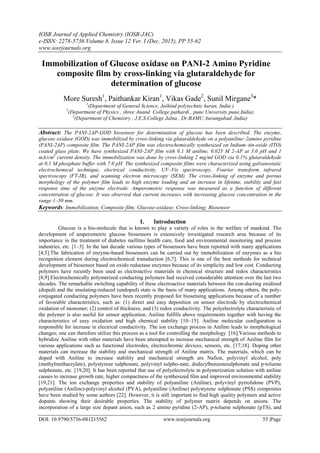 IOSR Journal of Applied Chemistry (IOSR-JAC)
e-ISSN: 2278-5736.Volume 8, Issue 12 Ver. I (Dec. 2015), PP 55-62
www.iosrjournals.org
DOI: 10.9790/5736-081215562 www.iosrjournals.org 55 |Page
Immobilization of Glucose oxidase on PANI-2 Amino Pyridine
composite film by cross-linking via glutaraldehyde for
determination of glucose
More Suresh1
, Paithankar Kiran1
, Vikas Gade2
, Sunil Mirgane3
*
1
(Department of General Science, Jaihind polytechnic kuran, India )
2
(Department of Physics , shree Anand College pathardi , pune University pune,India)
3
(Department of Chemistry , J.E.S.College Jalna , Dr.BAMU Aurangabad ,India)
Abstract: The PANI-2AP-GOD biosensor for determination of glucose has been described. The enzyme,
glucose oxidase (GOD) was immobilized by cross-linking via glutaraldehyde on a polyaniline–2amino pyridine
(PANI-2AP) composite film. The PANI-2AP film was electrochemically synthesized on Indium–tin-oxide (ITO)
coated glass plate. We have synthesized PANI-2AP film with 0.1 M aniline, 0.025 M 2-AP at 3.0 pH and 1
mA/cm2
current density. The immobilization was done by cross-linking 2 mg/ml GOD via 0.1% glutaraldehyde
at 0.1 M phosphate buffer with 7.0 pH. The synthesized composite films were characterized using galvanostatic
electrochemical technique, electrical conductivity, UV–Vis spectroscopy, Fourier transform infrared
spectroscopy (FT-IR), and scanning electron microscopy (SEM). The cross-linking of enzyme and porous
morphology of the polymer film leads to high enzyme loading and an increase in lifetime, stability and fast
response time of the enzyme electrode. Amperometric response was measured as a function of different
concentration of glucose. It was observed that current increases with increasing glucose concentration in the
range 1–50 mm.
Keywords: Immobilization; Composite film; Glucose-oxidase; Cross-linking; Biosensor
I. Introduction
Glucose is a bio-molecule that is known to play a variety of roles in the welfare of mankind. The
development of amperometric glucose biosensors is extensively investigated research area because of its
importance in the treatment of diabetes mellitus health care, food and environmental monitoring and process
industries, etc. [1–3]. In the last decade various types of biosensors have been reported with many applications
[4,5].The fabrication of enzyme-based biosensors can be carried out by immobilization of enzymes as a bio
recognition element during electrochemical transduction [6,7]. This is one of the best methods for technical
development of biosensor based on oxido reductase enzymes because of its simplicity and low cost. Conducting
polymers have recently been used as electroactive materials in chemical structure and redox characteristics
[8,9].Electrochemically polymerized conducting polymers had received considerable attention over the last two
decades. The remarkable switching capability of these electroactive materials between the con-ducting oxidized
(doped) and the insulating-reduced (undoped) state is the basis of many applications. Among others, the poly-
conjugated conducting polymers have been recently proposed for biosensing applications because of a number
of favorable characteristics, such as: (1) direct and easy deposition on sensor electrode by electrochemical
oxidation of monomer; (2) control of thickness; and (3) redox conductivity. The polyelectrolyte characteristic of
the polymer is also useful for sensor application. Aniline fulfills above requirements together with having the
characteristics of easy oxidation and high chemical stability [10–15]. Aniline molecular configuration is
responsible for increase in electrical conductivity. The ion exchange process in Aniline leads to morphological
changes; one can therefore utilize this process as a tool for controlling the morphology [16].Various methods to
hybridize Aniline with other materials have been attempted to increase mechanical strength of Aniline film for
various applications such as functional electrodes, electrochromic devices, sensors, etc. [17,18]. Doping other
materials can increase the stability and mechanical strength of Aniline matrix. The materials, which can be
doped with Aniline to increase stability and mechanical strength are Nafion, polyvinyl alcohol, poly
(methylmethacrylate), polystyrene sulphonate, polyvinyl sulpho-nate, dodecylbenzenesulphonate and p-toluene
sulphonate, etc. [19,20]. It has been reported that use of polyelectrolyte in polymerization solution with aniline
causes to increase growth rate, higher compactness of the synthesized film and improved environmental stability
[19,21]. The ion exchange properties and stability of polyaniline (Aniline), polyvinyl pyrrolidone (PVP),
polyaniline (Aniline)-polyvinyl alcohol (PVA), polyaniline (Aniline) polystyrene sulphonate (PSS) composites
have been studied by some authors [22]. However, it is still important to find high quality polymers and active
dopants showing their desirable properties. The stability of polymer matrix depends on anions. The
incorporation of a large size dopant anion, such as 2 amino pyridine (2-AP), p-toluene sulphonate (pTS), and
 