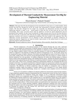 IOSR Journal of Mechanical and Civil Engineering (IOSR-JMCE)
e-ISSN: 2278-1684,p-ISSN: 2320-334X, Volume 8, Issue 2 (Jul. - Aug. 2013), PP 60-66
www.iosrjournals.org
www.iosrjournals.org 60 | Page
Development of Thermal Conductivity Measurement Test Rig for
Engineering Material
Dinesh Kumar1
, Prakash Chandra2
1,2
(Department of Mechanical Engineering, National Institute of Technology Patna, India)
Abstract : This paper describe the development of a hot rod method by using water as a coolant medium which
measure the heat loss through the rod for the steady state measurement of thermal conductivity of small
samples. The heat flow through the test sample was essentially one dimensional and heat loss through
engineering material is made to use heated guard to block the flow of heat from the hot rod to the
surroundings. Since large correction factors must be applied to account for guard imperfection and not
maintained ideal condition. So that it may be preferable to simply measure and correct for the heat that flows
from the heater disc to directions other than into the sample. Experimental measurements taken in a prototype
apparatus combined with extensive computational modeling of the heat transfer in the apparatus show that
sufficiently accurate measurements can be obtained to allow determination of thermal conductivity of
engineering material. Suggestions are made for further improvements in the method based on results from
regression analysis of the generated data.
Keywords: Thermal Conductivity, Sensor, Thermal Insulation, Microcontroller, Steady State Technique.
I. Introduction
Thermal conductivity is the physical property of the material denoting the ease with a particular
substance can accomplish the transmission of thermal energy by molecular motion. Thermal conductivity of a
material depends on the chemical composition of the substance or substances of which it is composed, the phase
(i.e. gas, liquid or solid) in which it exists, its crystalline structure of a solid, the temperature and pressure to
which it is subjected. It also depends on whether the material is homogeneous or not. In all solids, energy may
be transferred by means of elastic vibrations of the lattice moving through the crystal in the form of waves. In
some solids, notably metals, free electrons moving through the lattice also carry energy in a manner similar to
thermal conduction by a true gas phase. At ordinary temperature all solids store thermal energy as vibratory
motion of their atoms and potential energy in the bonding between atoms. Therefore the thermal conductivity is
related to the heat capacity.Because the selection of measuring method for thermal conductivity had significant
role in this work, a brief review of thermal conductivity measurement methods was warranted and had to be
included in this thesis. Two general classifications of thermal conductivity measurement methods were reported
in literature: (i) steady-state and (ii) transient state methods. In either case the measurement may be absolute or
comparative. The difference in thermal conductivity values for absolute or comparative cases is because
comparative methods require the property of another material in the calculation of a test sample thermal
conductivity, typically a distinct disadvantage. Jensen et al. included a more complete overview of common
methods.
Jensen et al. [2] worked on validation of a thermal conductivity measurement system for fuel compacts.
A high temperature guarded-comparative-longitudinal heat flow measurement system has been built to measure
the thermal conductivity of a composite nuclear fuel compact. It was a steady-state measurement device
designed to operate over a temperature range of 300 K to 1200 K. No existing apparatus is currently available
for obtaining the thermal conductivity of the composite fuel in a non-destructive manner due to the compact’s
unique geometry and composite nature. The current system design has been adapted from ASTM E 1225. As a
way to simplify the design and operation of the system, it uses a unique radioactive heat sink to conduct heat
away from the sample column. A finite element analysis was performed on the measurement system to analyse
the associated error for various operating conditions. Optimal operational conditions have been discovered
through this analysis and results are presented. Several materials have been measured by the system and results
are presented for stainless steel 304, Inconel 625, and 99.95% pure iron covering a range of thermal
conductivities of 10 𝑊/𝑚𝑘 to 70 𝑊/𝑚𝑘.
Alam et al. [7] worked on thermal property of engineering material and analysis of insulating materials.
In this study [7], thermal conductivity of insulating materials were determined and compared with the values
reported in literature. Lee’s and Charlton’s apparatus was used to measure the property of insulating materials
by steady state technique. This apparatus provide more precise result for insulators and it may be utilized for the
further thermal related analysis. For this work an experimental set up was prepared to determine and analyse the
thermal conductivity of insulating materials. The thermal conductivities obtained by this apparatus for the
 