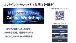 オンラインワークショップ（毎回１社限定）
・Teams の電話システムを活用
・PBX保守更新 / 電話環境の刷新
・テレワーク/リモートワーク環境整備
ワークショップの流れ
お問い合わせフォームはこちら
 