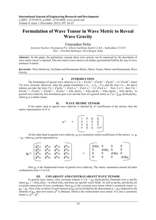 International Journal of Engineering Research and Development
e-ISSN: 2278-067X, p-ISSN: 2278-800X, www.ijerd.com
Volume 9, Issue 1 (November 2013), PP. 34-35

Formulation of Wave Tensor in Wave Metric to Reveal
Wave Gravity
Umasankar Dolai
Assistant Teacher, Dwarigeria Pry. School, Garhbeta South C.L.R.C., Satbankura-721253
Dist. – Paschim Medinipur, West Bengal, India
Abstract:- In this paper, the preliminary concept about wave gravity can be expressed by the description of
wave metric tensor is reported. This new metric (wave metric) can deduce gravitational field by the way of wave
existence in nature.
Keywords:- Wave Relativity, Euclidean and Riemannian Metric, Metric Tensor, Matrix and Determinant, Wave
Gravity.

I.

INTRODUCTION

The formulation of special wave relativity is ◊2ψ = d2ψ/dx2 + d2ψ/dy2 + d2ψ/dz2 – 1/c2.d2ψ/dt2 ; where
2
◊ ψ wave invariant. Moreover when the spatial coordinates x=x1 , y=x2 , z=x3 and the time t=x4 , the above
relation can take the form ◊2ψ = d2ψ/dx12 + d2ψ/d x22 + d2ψ/d x32 – 1/c2.d2ψ/d x42 . Now if c=1, then ◊2ψ =
d2ψ/dx12 + d2ψ/dx22 + d2ψ/dx32 – d2ψ/dx42 = d/dx1.dψ/dx1 + d/dx2.dψ/dx2 + d/dx3.dψ/dx3 - d/dx4.dψ/dx4 . In
general wave relativity, this formulation goes over into the form of a general metric as ◊2ψ = ∑ijgij dψ/dxidψ/dxj ;
where gij is a metric tensor.

II.

WAVE METRIC TENSOR

If the metric used in special wave relativity is denoted by η* (coefficients of the metric), then the
matrix representation of η* is

On the other hand in general wave relativity, gij is a symmetric tensor (coefficients of the metric). i.e. gij
= gji ; where gij can be represented as

Here gij is the fundamental tensor of general wave relativity. The metric summation consists all index
combinations from 1,1 to 4,4.

III.

COVARIANT AND CONTRAVARIANT WAVE TENSOR

In general wave metric, wave invariant relation is ◊2ψ = gαβ dψ/dxαdψ/dxβ (Summed over α and β);
where gαβ = < d/dxα,d/dxβ > in which d/dxα and d/dxβ are specific vector fields. As well as dψ/dxα and dψ/dxβ are
covariant expressions of wave coordinates. Here gαβ is the covariant wave tensor which is symmetric tensor i.e.
gαβ = gβα. Now if the co-factor of each element of gαβ can be divided by the determinant g = | gαβ | deduced by the
elements of gαβ, then new tensor gαβ is obtained; which is the contravariant wave tensor. It is also a symmetric
tensor i.e. gαβ = gβα.

34

 
