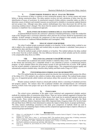 Statistical Methods for Construction Delay Analysis
www.iosrjournals.org 61 | Page
V. COMPUTERIZED SCHEDULE DELAY ANALYSIS METHODS
The occurrence of delay is common in most construction projects, due to various reasons and causes
before or during construction phase. The delay analysis involves not only calculation of delay time but also
identification of causes of occurrence. In construction research of delay analysis, researcher makes an effort to
determine causes of delay(s) and remedial measures are performed in schedules to incorporate updated duration
and new project time. Although many delay analysis methodologies have been discovered, but still the time
consuming condition doesn‟t changed. This shows that the analysis itself involves complicated nature and it is
necessary to simplified it by a computerized approach.
VI. AS-PLANNED AND AS-BUILT SCHEDULE DELAY ANALYSIS METHOD
As-planned Method measures the contractor‟s planned or intended performance. Under this method the
scope of the changed work is reviewed to determine where and how the revisions should be incorporated in the
schedule. As-built schedule is basically the comparison of what was planned to what actually occurred, this
method is also known as Traditional Method (Budshait and Cunningham, 1998).
VII. WHAT-IF AND BUT-FOR METHOD
The what-if method accepts as-planned schedule as its baseline. In this method delay credited to one
side is added to the as-planned schedule and resulted delay on project duration is calculated. Same process is
performed for other side (Kim et al 2005).
The but-for method accepts as-built schedule as its baseline. This method subtracts the delay credited
to the owner from the as-built schedule. The time difference between the as-built schedule and bu-for schedule
is the compensable delay (Kim et al 2005).
VIII. ISOLATED COLLAPSED BUT-FOR (ICBF) METHOD
This method uses as-planned and as-built schedule to indentify delay events. The documents provided
in file format and converting into a compatible format is very important to process a computerized analysis
program. As built schedule reflects the actual project records of start and finish time of events. ICBF method
uses the as-built schedule to determine the causes of schedule delays. This computerized program rapidly and
schematically analyzes schedule delay, classifies delay liability and finds results (Yang et al. 2011).
IX. CONTEMPORANEOUS PERIOD ANALYSIS METHOD (CPA)
The CPA method breaks the construction period into discrete time increments and examines the effects
of the delays [11]. CPA method is also called as windows delay analysis method. This method breaks project
into a no. of sequential periods called windows and analyses delays that occurred in each window successively
[13].
Window analysis method is based on critical path method, which is consisting of scheduled activities
and progress analysis. The analysis takes first as-planned schedule and contemporaneous site information
showing as-built events from project start up to the end of respective window then each window is analyzed
separately.
X. CONCLUSION
The critical review undertaken in this paper covers analytical and computerized schedule analysis
methods for studying effect of construction delay factors. There are various methods suggested in literature that
are acceptable for deciding the importance of delay factors. Each study has its analytical approach which gives
unique results. These results are derived from questionnaire data. Various statistical methods like Rank
Correlation Coefficient, Relative Importance Index (RII), Important Index, Frequency Index (FI), Severity Index
(SI) and Mean Score (MS) have been determined to analyze the impact of delay factors on project performance.
The delay analysis methodology presented in this study gives comparison of methods which are used in
construction sector for computing impact of delay and the computerized approach helps to improve efficiency in
maximizing project performance.
REFERENCES
[1] Aibinu, A. A., and Odeyinka, H. A. (2006). “Construction delays and their causative factors in Nigeria”. J. Constr. Eng. and Mgmt.,
(ASCE), 132(7), 667-677.
[2] Alaghbari, W., Kadir, M.R.A., Salim, A., and Ernawati (2007) „The significant factors causing delay of building construction
projects in Malaysia‟, Engineering, Construction and Architectural Management, 14 (2), 192-206.
[3] Alwi, S., and Hampson, K. (2003). “Identifying the important causes of delays in building construction projects”. The 9th East
Asia-Pacific conference on structural eng. and constr., Bali, Indonesia.
[4] Assaf, S. A., Al-Khalif, M., and Al-Hazmi, M. (1995). “Causes of delay in large building construction projects”. J. Mgmt. Eng.,
11(2), 45-50.
 