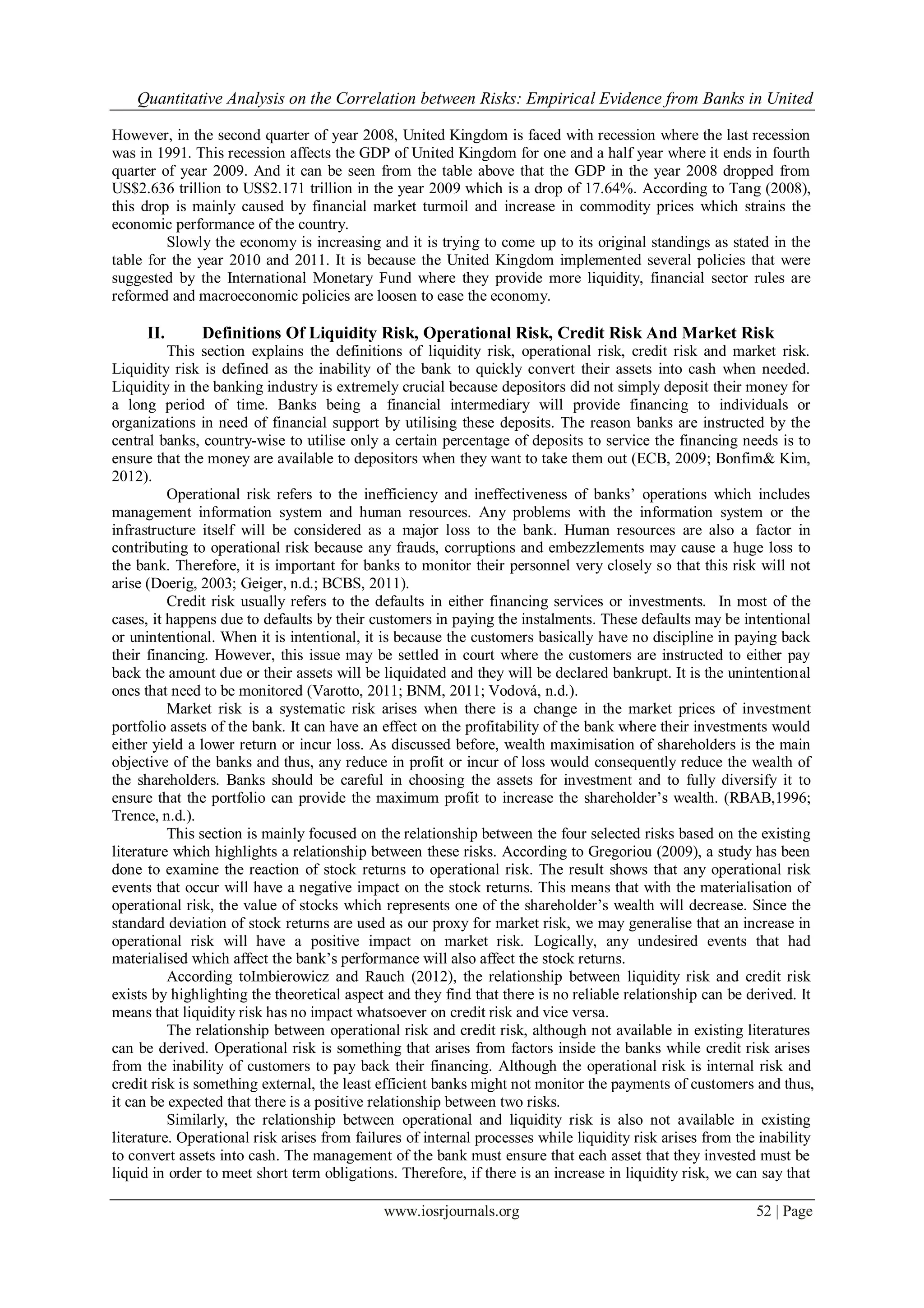 Quantitative Analysis on the Correlation between Risks: Empirical Evidence from Banks in United
www.iosrjournals.org 52 | Page
However, in the second quarter of year 2008, United Kingdom is faced with recession where the last recession
was in 1991. This recession affects the GDP of United Kingdom for one and a half year where it ends in fourth
quarter of year 2009. And it can be seen from the table above that the GDP in the year 2008 dropped from
US$2.636 trillion to US$2.171 trillion in the year 2009 which is a drop of 17.64%. According to Tang (2008),
this drop is mainly caused by financial market turmoil and increase in commodity prices which strains the
economic performance of the country.
Slowly the economy is increasing and it is trying to come up to its original standings as stated in the
table for the year 2010 and 2011. It is because the United Kingdom implemented several policies that were
suggested by the International Monetary Fund where they provide more liquidity, financial sector rules are
reformed and macroeconomic policies are loosen to ease the economy.
II. Definitions Of Liquidity Risk, Operational Risk, Credit Risk And Market Risk
This section explains the definitions of liquidity risk, operational risk, credit risk and market risk.
Liquidity risk is defined as the inability of the bank to quickly convert their assets into cash when needed.
Liquidity in the banking industry is extremely crucial because depositors did not simply deposit their money for
a long period of time. Banks being a financial intermediary will provide financing to individuals or
organizations in need of financial support by utilising these deposits. The reason banks are instructed by the
central banks, country-wise to utilise only a certain percentage of deposits to service the financing needs is to
ensure that the money are available to depositors when they want to take them out (ECB, 2009; Bonfim& Kim,
2012).
Operational risk refers to the inefficiency and ineffectiveness of banks’ operations which includes
management information system and human resources. Any problems with the information system or the
infrastructure itself will be considered as a major loss to the bank. Human resources are also a factor in
contributing to operational risk because any frauds, corruptions and embezzlements may cause a huge loss to
the bank. Therefore, it is important for banks to monitor their personnel very closely so that this risk will not
arise (Doerig, 2003; Geiger, n.d.; BCBS, 2011).
Credit risk usually refers to the defaults in either financing services or investments. In most of the
cases, it happens due to defaults by their customers in paying the instalments. These defaults may be intentional
or unintentional. When it is intentional, it is because the customers basically have no discipline in paying back
their financing. However, this issue may be settled in court where the customers are instructed to either pay
back the amount due or their assets will be liquidated and they will be declared bankrupt. It is the unintentional
ones that need to be monitored (Varotto, 2011; BNM, 2011; Vodová, n.d.).
Market risk is a systematic risk arises when there is a change in the market prices of investment
portfolio assets of the bank. It can have an effect on the profitability of the bank where their investments would
either yield a lower return or incur loss. As discussed before, wealth maximisation of shareholders is the main
objective of the banks and thus, any reduce in profit or incur of loss would consequently reduce the wealth of
the shareholders. Banks should be careful in choosing the assets for investment and to fully diversify it to
ensure that the portfolio can provide the maximum profit to increase the shareholder’s wealth. (RBAB,1996;
Trence, n.d.).
This section is mainly focused on the relationship between the four selected risks based on the existing
literature which highlights a relationship between these risks. According to Gregoriou (2009), a study has been
done to examine the reaction of stock returns to operational risk. The result shows that any operational risk
events that occur will have a negative impact on the stock returns. This means that with the materialisation of
operational risk, the value of stocks which represents one of the shareholder’s wealth will decrease. Since the
standard deviation of stock returns are used as our proxy for market risk, we may generalise that an increase in
operational risk will have a positive impact on market risk. Logically, any undesired events that had
materialised which affect the bank’s performance will also affect the stock returns.
According toImbierowicz and Rauch (2012), the relationship between liquidity risk and credit risk
exists by highlighting the theoretical aspect and they find that there is no reliable relationship can be derived. It
means that liquidity risk has no impact whatsoever on credit risk and vice versa.
The relationship between operational risk and credit risk, although not available in existing literatures
can be derived. Operational risk is something that arises from factors inside the banks while credit risk arises
from the inability of customers to pay back their financing. Although the operational risk is internal risk and
credit risk is something external, the least efficient banks might not monitor the payments of customers and thus,
it can be expected that there is a positive relationship between two risks.
Similarly, the relationship between operational and liquidity risk is also not available in existing
literature. Operational risk arises from failures of internal processes while liquidity risk arises from the inability
to convert assets into cash. The management of the bank must ensure that each asset that they invested must be
liquid in order to meet short term obligations. Therefore, if there is an increase in liquidity risk, we can say that
 