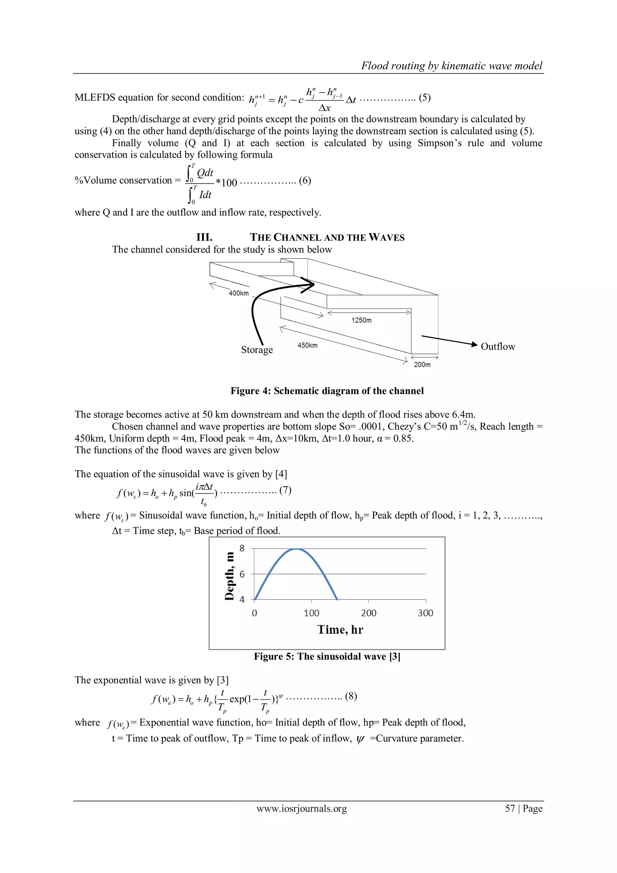 Flood routing by kinematic wave model
www.iosrjournals.org 57 | Page
MLEFDS equation for second condition: 11
n n
j jn n
j j
h h
h h c t
x


  

…………….. (5)
Depth/discharge at every grid points except the points on the downstream boundary is calculated by
using (4) on the other hand depth/discharge of the points laying the downstream section is calculated using (5).
Finally volume (Q and I) at each section is calculated by using Simpson’s rule and volume
conservation is calculated by following formula
%Volume conservation = 0
0
*100
T
T
Qdt
Idt


…………….. (6)
where Q and I are the outflow and inflow rate, respectively.
III. THE CHANNEL AND THE WAVES
The channel considered for the study is shown below
Figure 4: Schematic diagram of the channel
The storage becomes active at 50 km downstream and when the depth of flood rises above 6.4m.
Chosen channel and wave properties are bottom slope So= .0001, Chezy’s C=50 m1/2
/s, Reach length =
450km, Uniform depth = 4m, Flood peak = 4m, Δx=10km, Δt=1.0 hour, α = 0.85.
The functions of the flood waves are given below
The equation of the sinusoidal wave is given by [4]
( ) sin( )s o p
b
i t
f w h h
t

  …………….. (7)
where ( )sf w = Sinusoidal wave function, ho= Initial depth of flow, hp= Peak depth of flood, i = 1, 2, 3, ………..,
Δt = Time step, tb= Base period of flood.
Figure 5: The sinusoidal wave [3]
The exponential wave is given by [3]
( ) { exp(1 )}e o p
p p
t t
f w h h
T T

   …………….. (8)
where ( )ef w = Exponential wave function, ho= Initial depth of flow, hp= Peak depth of flood,
t = Time to peak of outflow, Tp = Time to peak of inflow,  =Curvature parameter.
Storage
basin
Outflow
 