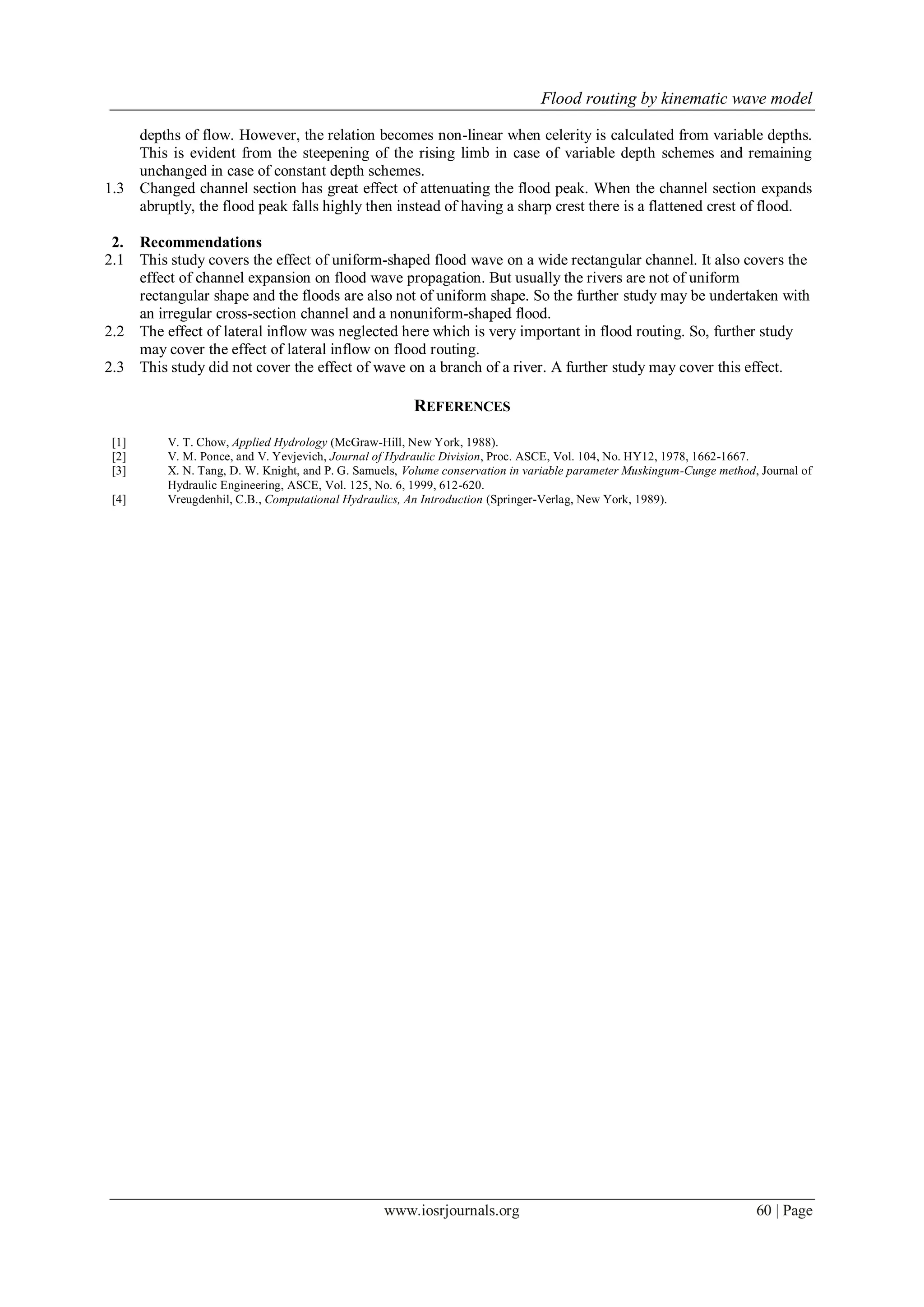 Flood routing by kinematic wave model
www.iosrjournals.org 60 | Page
depths of flow. However, the relation becomes non-linear when celerity is calculated from variable depths.
This is evident from the steepening of the rising limb in case of variable depth schemes and remaining
unchanged in case of constant depth schemes.
1.3 Changed channel section has great effect of attenuating the flood peak. When the channel section expands
abruptly, the flood peak falls highly then instead of having a sharp crest there is a flattened crest of flood.
2. Recommendations
2.1 This study covers the effect of uniform-shaped flood wave on a wide rectangular channel. It also covers the
effect of channel expansion on flood wave propagation. But usually the rivers are not of uniform
rectangular shape and the floods are also not of uniform shape. So the further study may be undertaken with
an irregular cross-section channel and a nonuniform-shaped flood.
2.2 The effect of lateral inflow was neglected here which is very important in flood routing. So, further study
may cover the effect of lateral inflow on flood routing.
2.3 This study did not cover the effect of wave on a branch of a river. A further study may cover this effect.
REFERENCES
[1] V. T. Chow, Applied Hydrology (McGraw-Hill, New York, 1988).
[2] V. M. Ponce, and V. Yevjevich, Journal of Hydraulic Division, Proc. ASCE, Vol. 104, No. HY12, 1978, 1662-1667.
[3] X. N. Tang, D. W. Knight, and P. G. Samuels, Volume conservation in variable parameter Muskingum-Cunge method, Journal of
Hydraulic Engineering, ASCE, Vol. 125, No. 6, 1999, 612-620.
[4] Vreugdenhil, C.B., Computational Hydraulics, An Introduction (Springer-Verlag, New York, 1989).
 