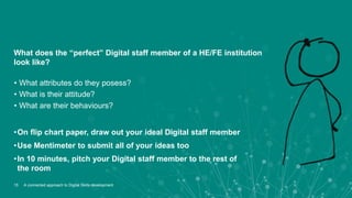 15
What does the “perfect” Digital staff member of a HE/FE institution
look like?
• What attributes do they posess?
• What is their attitude?
• What are their behaviours?
•On flip chart paper, draw out your ideal Digital staff member
•Use Mentimeter to submit all of your ideas too
•In 10 minutes, pitch your Digital staff member to the rest of
the room
A connected approach to Digital Skills development
 