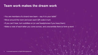 Team work makes the dream work
• You are members of a brand new team – say hi to your table!
• Move around the room and scan each QR code in turn
• If you can’t hear, turn subtitles on (or use headphones if you have them)
• Make a note of each letter you come across, and unscramble them to form a word
3 A connected approach to Digital Skills development
 