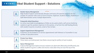Tribal Student Support - Solutions
Student Query Management
Edge Student Support automatically allocates and tracks all Customer enquiries for any
number of customer roles such as Course Enquirer, Applicant, Student, Alumni, Academic or
Staff Administrator across multiple departments.
Frequently Asked Questions
An online searchable knowledgebase of FAQs can be used as both a self-service facility by
students to get the quickest responses to the queries, or by front-line staff dealing directly
with student enquiries via phone, email or face-to-face.
Support Appointment Management
Customers can be booked on to service appointments with Advisors or Counsellors in any
number of specialists teams.
Private Case Notes
These teams can build private Case Notes concerning the welfare of each student.
Queue Management
A Queue Management System ensures students are dealt with effectively and efficiently and
allows students to go for a coffee and receive a text when they are near the top of the
queue
Ken
 