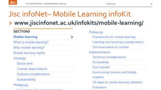 Jisc Digital Festival – Enabling Mobile Learning 12/03/2014
Jisc infoNet– Mobile Learning infoKit
» www.jiscinfonet.ac.uk/infokits/mobile-learning/
10
 