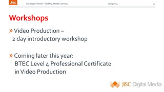 Jisc Digital Festival – Enabling Mobile Learning 12/03/2014
Workshops
»Video Production –
2 day introductory workshop
»Coming later this year:
BTEC Level 4 Professional Certificate
inVideo Production
13
 