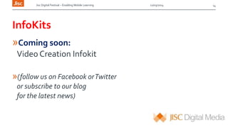 Jisc Digital Festival – Enabling Mobile Learning 12/03/2014
InfoKits
»Coming soon:
Video Creation Infokit
»(follow us on Facebook orTwitter
or subscribe to our blog
for the latest news)
14
 