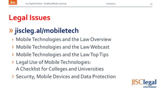 Jisc Digital Festival – Enabling Mobile Learning 12/03/2014
Legal Issues
» jiscleg.al/mobiletech
› MobileTechnologies and the Law Overview
› MobileTechnologies and the LawWebcast
› MobileTechnologies and the LawTopTips
› Legal Use of MobileTechnologies:
A Checklist for Colleges and Universities
› Security, Mobile Devices and Data Protection
15
 