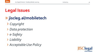 Jisc Digital Festival – Enabling Mobile Learning 12/03/2014
Legal Issues
» jiscleg.al/mobiletech
› Copyright
› Data protection
› e-Safety
› Liability
› Acceptable Use Policy
16
 
