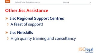 Jisc Digital Festival – Enabling Mobile Learning 12/03/2014
Other Jisc Assistance
» Jisc Regional Support Centres
› A feast of support!
» Jisc Netskills
› High quality training and consultancy
17
 