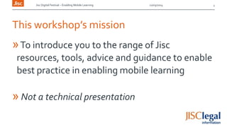 Jisc Digital Festival – Enabling Mobile Learning 12/03/2014
This workshop’s mission
»To introduce you to the range of Jisc
resources, tools, advice and guidance to enable
best practice in enabling mobile learning
» Not a technical presentation
2
 