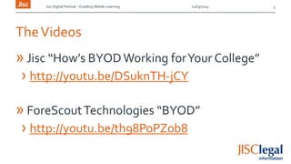 Jisc Digital Festival – Enabling Mobile Learning 12/03/2014
TheVideos
»Jisc “How’s BYODWorking forYour College”
› http://youtu.be/DSuknTH-jCY
» ForeScoutTechnologies “BYOD”
› http://youtu.be/th98PoPZ0b8
5
 