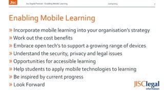 Jisc Digital Festival – Enabling Mobile Learning 12/03/2014
Enabling Mobile Learning
» Incorporate mobile learning into your organisation’s strategy
»Work out the cost benefits
» Embrace open tech’s to support a growing range of devices
»Understand the security, privacy and legal issues
»Opportunities for accessible learning
» Help students to apply mobile technologies to learning
» Be inspired by current progress
» Look Forward
7
 